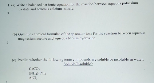 Write a balanced net ionic equation for the reaction between aqueous potassium
oxalate and aqueous calcium nitrate.
3
(b) Give the chemical formulae of the spectator ions for the reaction between aqueous
magnesium acetate and aqueous barium hydroxide.
2
(c) Predict whether the following ionic compounds are soluble or insoluble in water.
Soluble/Insoluble?
CaCO_3
(NH_4)_3PO_4
AlCl_3
3