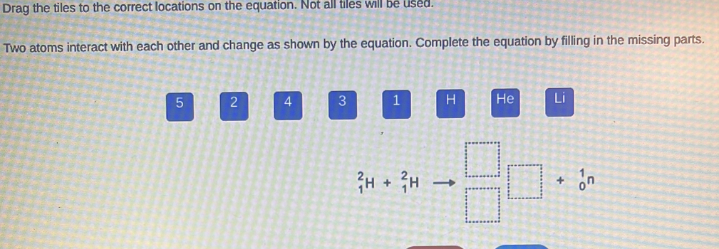 Drag the tiles to the correct locations on the equation. Not all tiles will be used. 
Two atoms interact with each other and change as shown by the equation. Complete the equation by filling in the missing parts.
5 2 4 3 1 H He Li
_1^(2H+_1^2H □ □ +beginarray)r 1 0endarray