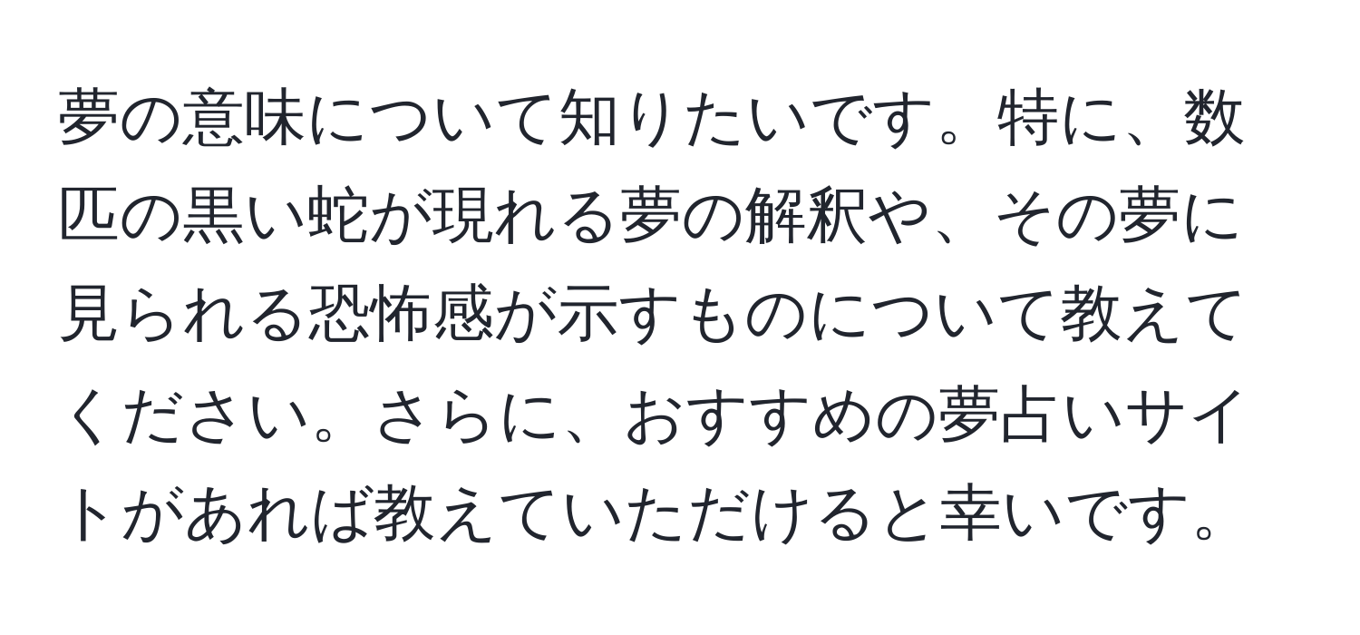 夢の意味について知りたいです。特に、数匹の黒い蛇が現れる夢の解釈や、その夢に見られる恐怖感が示すものについて教えてください。さらに、おすすめの夢占いサイトがあれば教えていただけると幸いです。