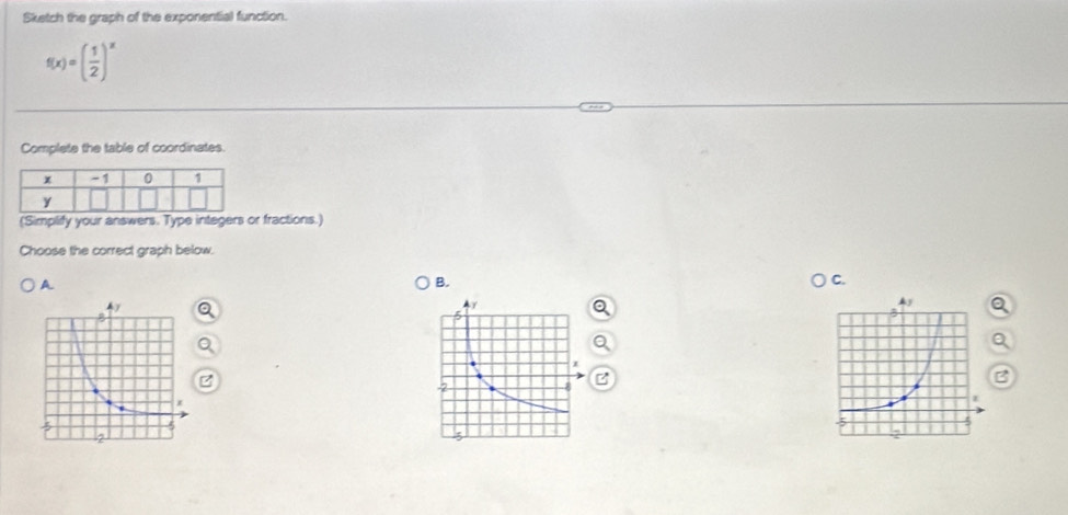 Sketch the graph of the exponential function.
f(x)=( 1/2 )^x
Complete the table of coordinates. 
(Simplify your answers. Type integers or fractions.) 
Choose the correct graph below. 
A 
B. 
C. 
B