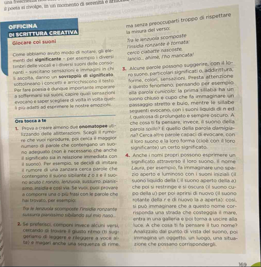 una freschezza n
il poeta si rivolge, in un momento di serenita e armul
OFFICINA
ma senza preoccuparti troppo di rispettare
DI SCRITTURA CREATIVA
la misura del verso:
Giocare coi suoni
Tra le lenzuola scomposte
Come abbiamo avuto modo di notare, gli ele-  l'insidia ronzante è tornata:
menti del significante - per esempio i diversi cerco ciabatte nascoste,
timbri delle vocali e i diversi suoni delle conso- lancio... ahimè, l'ho mancata!
nanti - suscitano sensazioni e immagini in chi 3. Alcune parole possono suggerire, con il lo-
li ascolta, danno un sovrappiù di significato. ro suono, particolari significati o, addirittura,
sottolineano i concetti e arricchiscono il testo. forme, colori, sensazioni. Presta attenzione
Per fare poesia è dunque importante imparare a questo fenomeno, pensando per esempio
a soffermarsi sui suoni, capire quali sensazioni alla parola cunico/o: la prima sillaba ha un
evocano e saper scegliere di volta in volta quel- suono chiuso e cupo che fa immaginare un
li più adatti ad esprimere le nostre emozioni. passaggio stretto e buio, mentre le sillabe
seguenti evocano, con i suoni liquidi di n ed
Ora tocca a te /, qualcosa di prolungato e sempre oscuro. A
1. Prova a creare almeno due onomatopee uti- che cosa ti fa pensare, invece, il suono della
lizzando delle allitterazioni. Scegli il rumo- parola spillo? E quello della parola damigia-
re che vuoi riprodurre, poi cerca il maggior na? Cerca altre parole capaci di evocare, con
numero di parole che contengano un suo- il loro suono e la loro forma (cioè con il loro
no adeguato (non è necessario che anche significante) un certo significato.
il significato sia in relazione immediata con 4. Anche i nomi propri possono esprimere un
il suono). Per esempio, se decidi di imitare significato attraverso il loro suono. Il nome
il rumore di una zanzara cerca parole che Laura, per esempio, fa immaginare uno spa-
contengano il suono sibilante z o s e il suo- zio aperto e luminoso con i suoni iniziali (il
no acuto i; ronzio, lenzuola, sussurro, pianis- suono liquido della /, il suono aperto della a)
simo, insidía e cosi via. Se vuoi, puoi provare che poi si restringe e si oscura (il suono cu-
a comporre una o più frasi con le parole che po della ư) per poi aprirsi di nuovo (il suono
hai trovato, per esempio: rotante della r e di nuovo la a aperta): così,
Tra le lenzuola scomposte l'insidia ronzante si può immaginare che a questo nome cor-
risponda una strada che costeggia il mare,
sussurra pianissimo sibilando sul mio naso... entra in una galleria e poi torna a uscire alla
2. Se preferisci, componi invece alcuni versi, luce. A che cosa ti fa pensare il tuo nome?
cercando di trovare il giusto ritmo (ti sug- Analizzalo dal punto di vista del suono, poi
geriamo di leggere e rileggere a voce al- immagina un oggetto, un luogo, una situa-
ta) e magari anche una sequenza di rime, zione che possano corrispondergli.
169