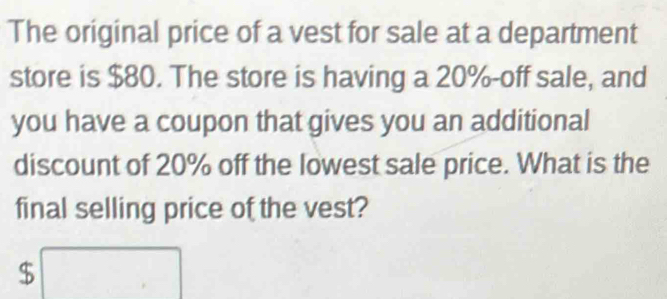 The original price of a vest for sale at a department 
store is $80. The store is having a 20% -off sale, and 
you have a coupon that gives you an additional 
discount of 20% off the lowest sale price. What is the 
final selling price of the vest?
$ □