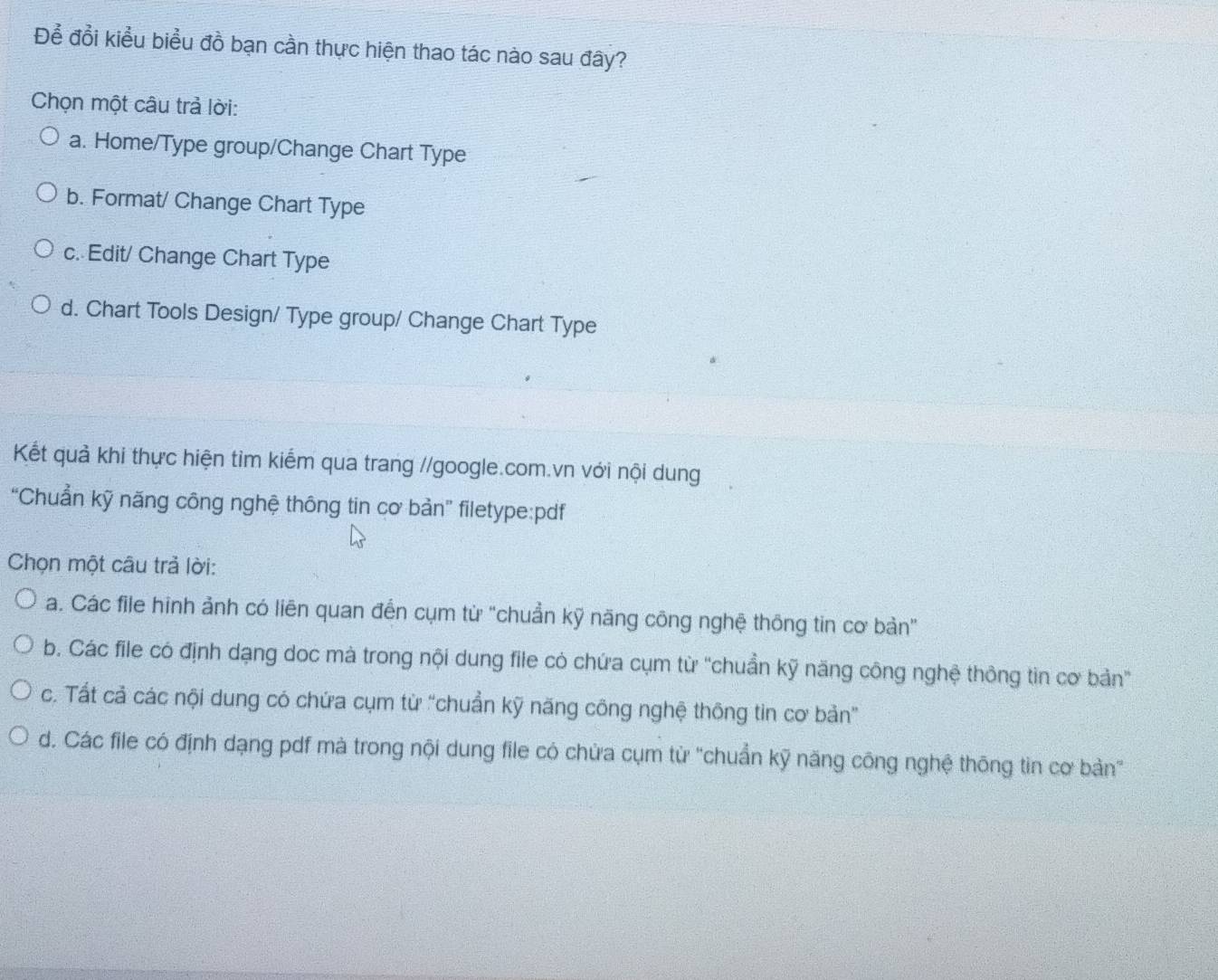 Để đổi kiểu biểu đồ bạn cần thực hiện thao tác nào sau đây?
Chọn một câu trả lời:
a. Home/Type group/Change Chart Type
b. Format/ Change Chart Type
c. Edit/ Change Chart Type
d. Chart Tools Design/ Type group/ Change Chart Type
Kết quả khi thực hiện tìm kiểm qua trang //google.com.vn với nội dung
“Chuẩn kỹ năng công nghệ thông tin cơ bản” filetype:pdf
Chọn một câu trả lời:
a. Các file hình ảnh có liên quan đến cụm từ "chuẩn kỹ năng công nghệ thông tin cơ bản"
b. Các file có định dạng doc mà trong nội dung file có chứa cụm từ 'chuẩn kỹ năng công nghệ thông tin cơ bản'
c. Tất cả các nội dung có chứa cụm từ “chuẩn kỹ năng công nghệ thông tin cơ bản”
d. Các file có định dạng pdf mà trong nội dung file có chừa cụm từ "chuẩn kỹ năng công nghệ thông tin cơ bản'