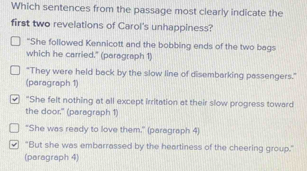 Which sentences from the passage most clearly indicate the
first two revelations of Carol's unhappiness?
“She followed Kennicott and the bobbing ends of the two bags
which he carried." (paragraph 1)
“They were held back by the slow line of disembarking passengers.”
(paragraph 1)
“She felt nothing at all except irritation at their slow progress toward
the door." (paragraph 1)
“She was ready to love them.” (paragraph 4)
“But she was embarrassed by the heartiness of the cheering group.”
(paragraph 4)