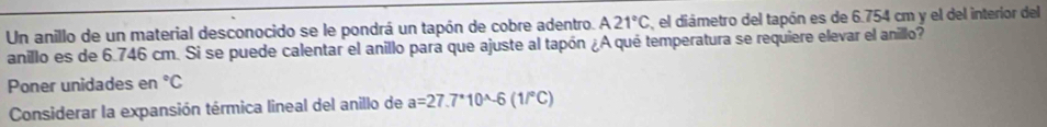 Un anillo de un material desconocido se le pondrá un tapón de cobre adentro. A21°C , el diámetro del tapón es de 6.754 cm y el del interior del 
anillo es de 6.746 cm. Si se puede calentar el anillo para que ajuste al tapón ¿A qué temperatura se requiere elevar el anillo? 
Poner unidades en°C
Considerar la expansión térmica lineal del anillo de a=27.7^*10^(wedge)-6(1/^circ C)