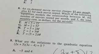 E. 3 D. 6
8. An on-demand movie service charges $5 per month
plus $2 for each movie rented. Which of the following
quations models the relationship between M. the
number of movies rented per month, and T, the total
monthly cost, in dollars, for the service?
F M=5+2T
G. M=2+5T
H T=5+2M
J T=2+5M
K. T=(5+2)M
9. What are the solutions to the quadratic equation
(2x+5)(3x-4)=0 ?
A. -5 and 4