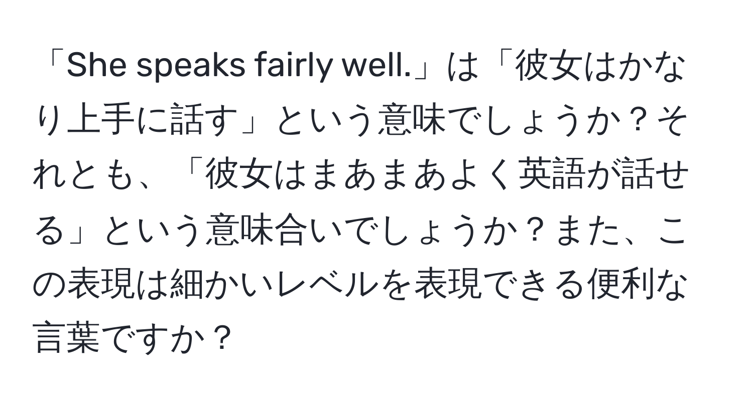 「She speaks fairly well.」は「彼女はかなり上手に話す」という意味でしょうか？それとも、「彼女はまあまあよく英語が話せる」という意味合いでしょうか？また、この表現は細かいレベルを表現できる便利な言葉ですか？