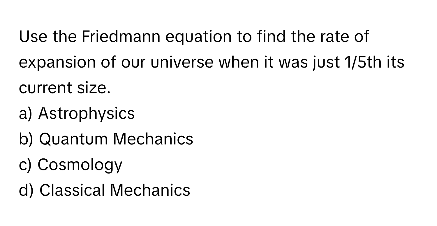 Use the Friedmann equation to find the rate of expansion of our universe when it was just 1/5th its current size.

a) Astrophysics 
b) Quantum Mechanics 
c) Cosmology 
d) Classical Mechanics