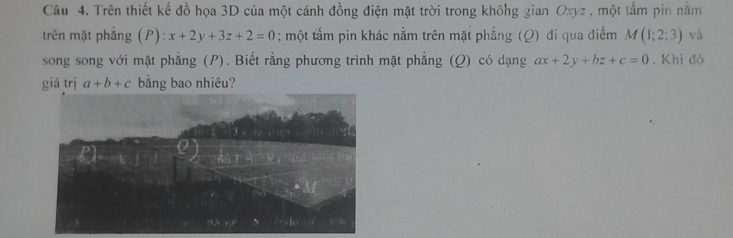 Trên thiết kế đồ họa 3D của một cánh đồng điện mặt trời trong không gian Oxyz , một tấm pin năm 
trên mặt phẳng (P): x+2y+3z+2=0; một tấm pin khác nằm trên mặt phẳng (Q) đi qua điểm M(1;2;3) và 
song song với mặt phẳng (P). Biết rằng phương trình mặt phẳng (Q) có dạng ax+2y+bz+c=0. Khi đó 
giá trị a+b+c bằng bao nhiêu?