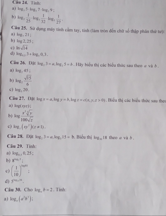 Tính: 
a) log _35· log _57· log _79; 
b) log _2 1/25 · log _3 1/32 · log _5 1/27 . 
Câu 25. Sử dụng máy tính cầm tay, tính (làm tròn đến chữ số thập phân thứ tư): 
a) log _721. 
b) log 2,25; 
c) ln sqrt(14)
d) log _0.53+log _50,3. 
Câu 26. Đặt log _23=a, log _25=b. Hãy biểu thị các biểu thức sau theo a và b. 
a) log _245 1 
b) log _2 sqrt(15)/6 
c) log _320. 
Câu 27. Đặt log x=a, log y=b, log z=c(x,y,z>0). Biểu thị các biểu thức sau theo 
a) log (xyz)
b) log  x^3sqrt[3](y)/100sqrt(z) 
c) log _z(xy^2)(z!= 1). 
Câu 28. Đặt log _23=a, log _315=b. Biểu thị log _3018 theo a và b . 
Câu 29. Tính: 
a) log _0.50,25; 
b) 8^(log _2)5; 
c) ( 1/10 )^log 81
d) 5^(log _25)16. 
Câu 30. Cho log _ab=2. Tính: 
a) log _a(a^2b^3)