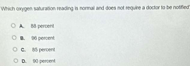 Which oxygen saturation reading is normal and does not require a doctor to be notified
A. 88 percent
B. 96 percent
C. 85 percent
D. 90 percent