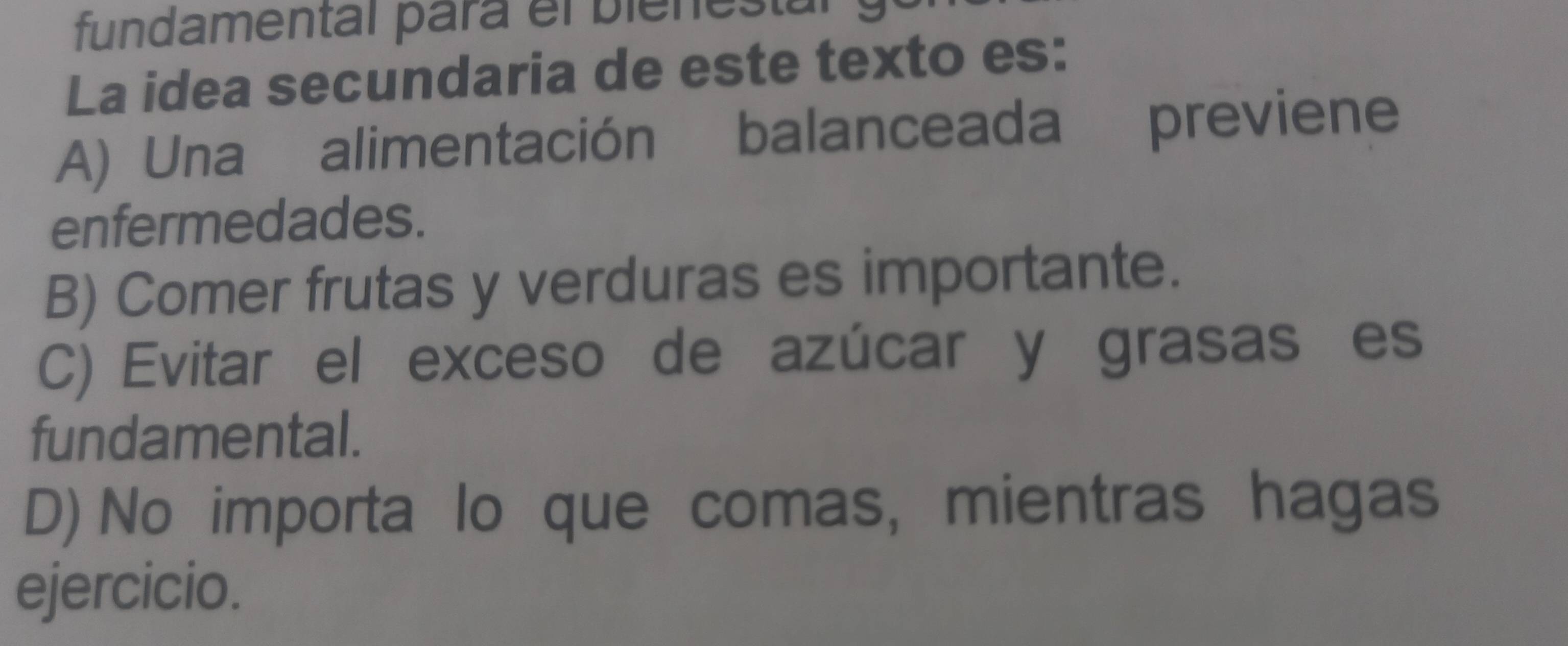 fundamental para el bienestal
La idea secundaria de este texto es:
A) Una alimentación balanceada previene
enfermedades.
B) Comer frutas y verduras es importante.
C) Evitar el exceso de azúcar y grasas es
fundamental.
D) No importa lo que comas, mientras hagas
ejercicio.