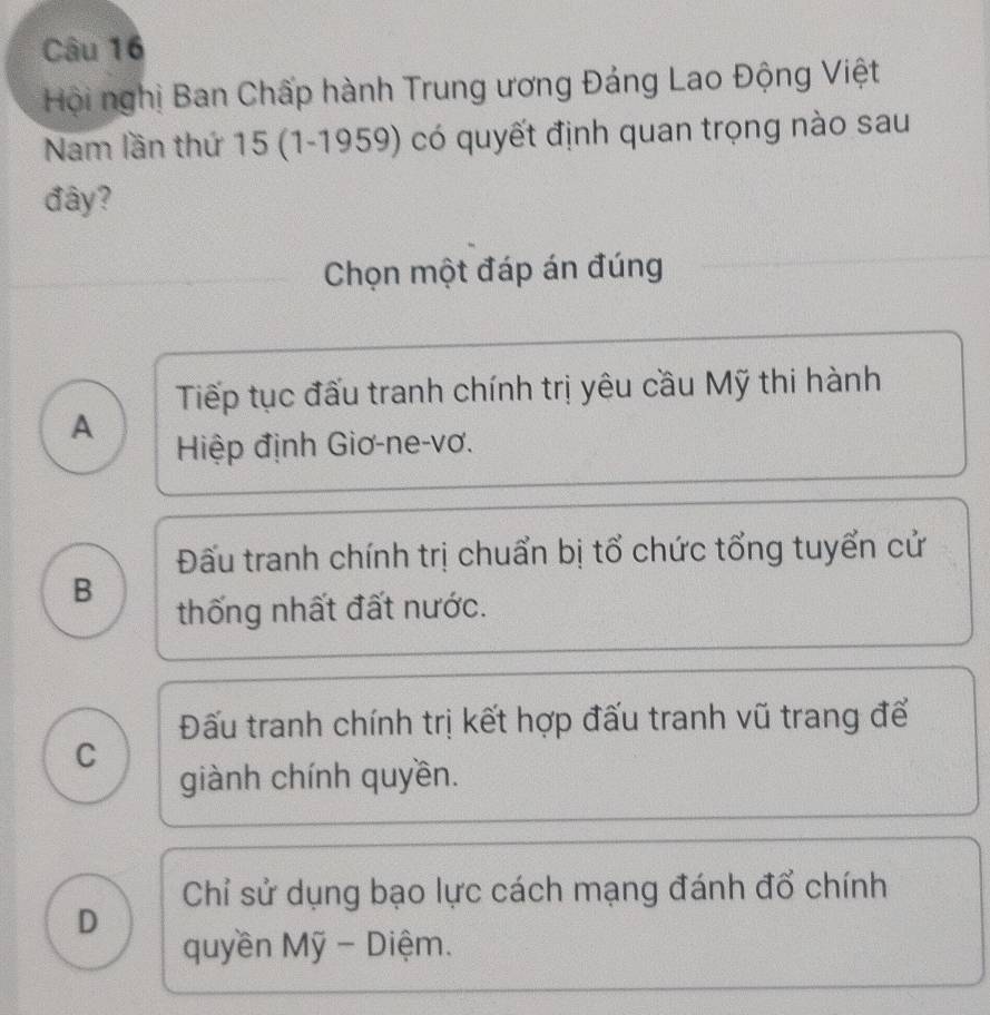 Hội nghị Ban Chấp hành Trung ương Đảng Lao Động Việt
Nam lần thứ 15 (1-1959) có quyết định quan trọng nào sau
đây?
Chọn một đáp án đúng
Tiếp tục đấu tranh chính trị yêu cầu Mỹ thi hành
A
Hiệp định Giơ-ne-vơ.
Đấu tranh chính trị chuẩn bị tổ chức tổng tuyển cử
B
thống nhất đất nước.
Đấu tranh chính trị kết hợp đấu tranh vũ trang để
C
giành chính quyền.
Chỉ sử dụng bạo lực cách mạng đánh đổ chính
D
quyền Mỹ - Diệm.