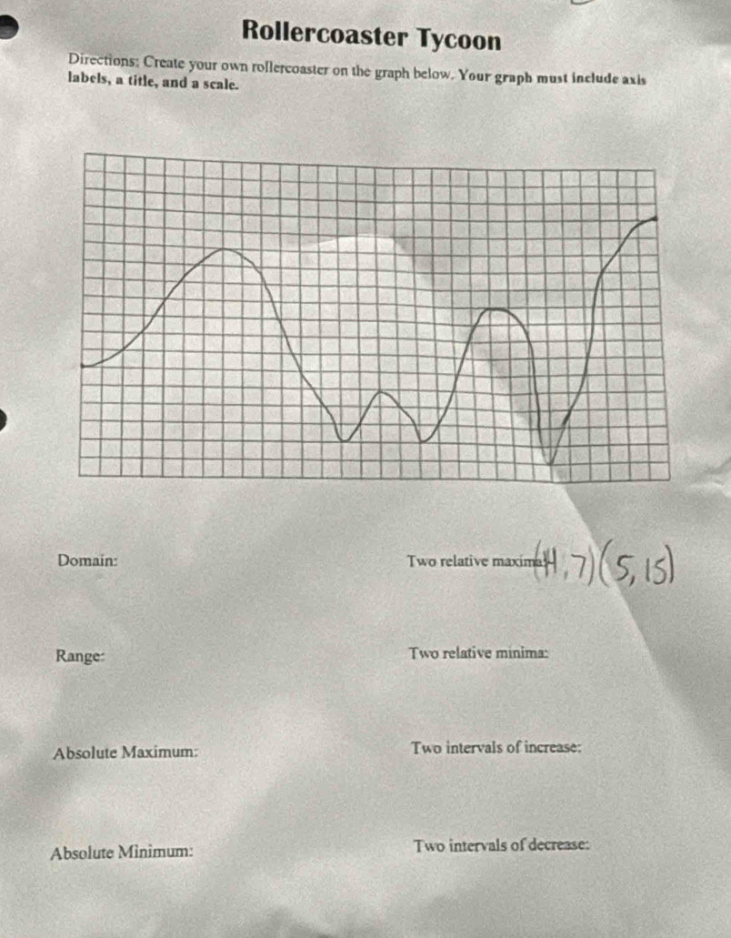 Rollercoaster Tycoon 
Directions; Create your own rollercoaster on the graph below. Your graph must include axis 
labels, a title, and a scale. 
Domain: Two relative maxime 
Range: Two relative minima: 
Absolute Maximum: Two intervals of increase: 
Absolute Minimum: Two intervals of decrease: