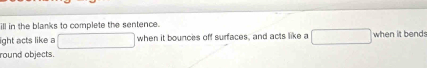 ill in the blanks to complete the sentence. 
ight acts like a □ when it bounces off surfaces, and acts like a □ when it bends 
round objects.