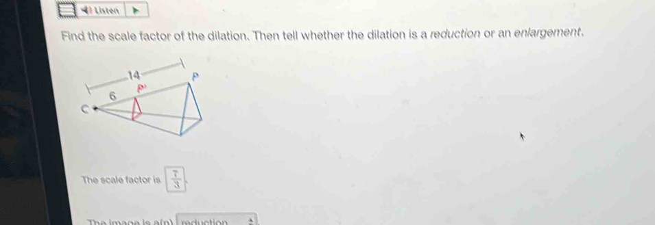 Listen
Find the scale factor of the dilation. Then tell whether the dilation is a reduction or an enlargement.
The scale factor is  7/3 
The imans is a(n   rdction