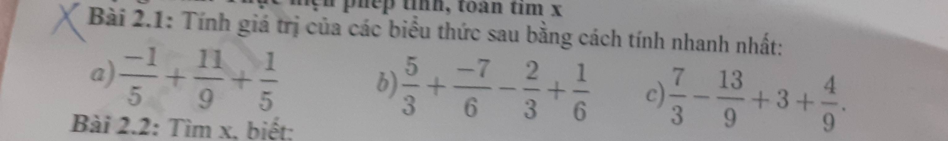 phep tính, toan tim x
Bài 2.1: Tính giá trị của các biểu thức sau bằng cách tính nhanh nhất: 
a)  (-1)/5 + 11/9 + 1/5 
b)  5/3 + (-7)/6 - 2/3 + 1/6  c)  7/3 - 13/9 +3+ 4/9 . 
Bài 2.2: Tìm x, biết;