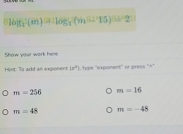 ^8log _4(m)^8+log _4(m-15)=211
Show your wark here 
Hint: To add an exponent (x^3) , type "exponent" or press "^"
m=256
m=16
m=48
m=-48