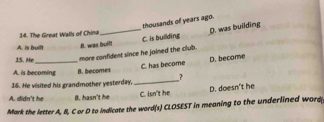 thousands of years ago.
_C. is building D. was building
14. The Great Walls of China
A. is built B. was built
15. He more confident since he joined the club.
A. is becoming B. becomes C. has become D. become
16. He visited his grandmother yesterday, _?
A. didn’t he B. hasn’t he C. isn’t he D. doesn’t he
Mark the letter A, B, C or D to indicate the word(s) CLOSEST in meaning to the underlined word(