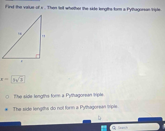 Find the value of x. Then tell whether the side lengths form a Pythagorean triple.
x=5sqrt(3)
The side lengths form a Pythagorean triple.
The side lengths do not form a Pythagorean triple.
Search