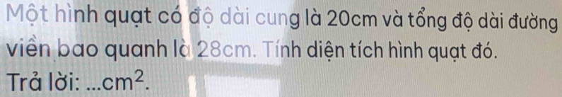 Một hình quạt có độ dài cung là 20cm và tổng độ dài đường 
viền bao quanh là 28cm. Tính diện tích hình quạt đó. 
Trả lời: _ cm^2.