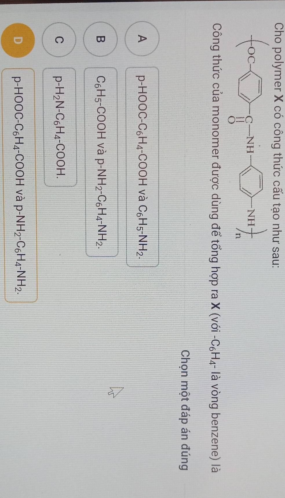 Cho polymer X có công thức cấu tạo như sau:
Công thức của monomer được dùng để tổng hợp ra X (với -C_6H_4· là vòng benzene) là
Chọn một đáp án đúng
A p-HOOC-C_6H_4-COOH và C_6H_5^-NH_2.
B C_6H_5-COOH và p-NH_2-C_6H_4-NH_2.
C p-H_2N-C_6H_4-COOH.
D p-HOOC-C_6H_4-COOH và p-NH_2-C_6H_4-NH_2.
