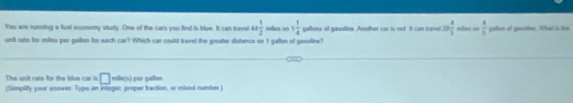 You are nanning a luel economy study. One of the cars you find is blue. It can tave omega  1/2  mães on 1 1/4 
unit rate for milles per galton for each car? Which car could travel the greater distance on 1 gallon of gasoline? galione of gasoline. Another car is red. It can tusi 20 4/5  mibes co  a/b  galson of gassline. What is the 
The unit rate for the blue car in □
(Simplify your answer. Type an integer, proper traction, or elxed number) mile(s) per gallon.