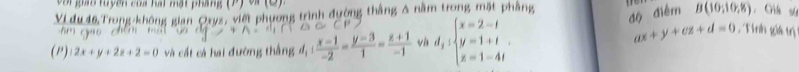 Voi gao tuyên của hại mạt pháng (P) và (9)
độ điểm 
Vi đu 46 Trong-không gian Oryz, viết phương trình đường thắng A nằm trong mặt phầng B(10,10,8) , Gik sú 
(P) 2x+y+2z+2=0 và cất cá hai đường thắng d_1: (x-1)/-2 = (y-3)/1 = (z+1)/-1  vh d_2:beginarrayl x=2-t y=1+t z=1-4tendarray..
ax+y+cz+d=0 , Tính giá trị