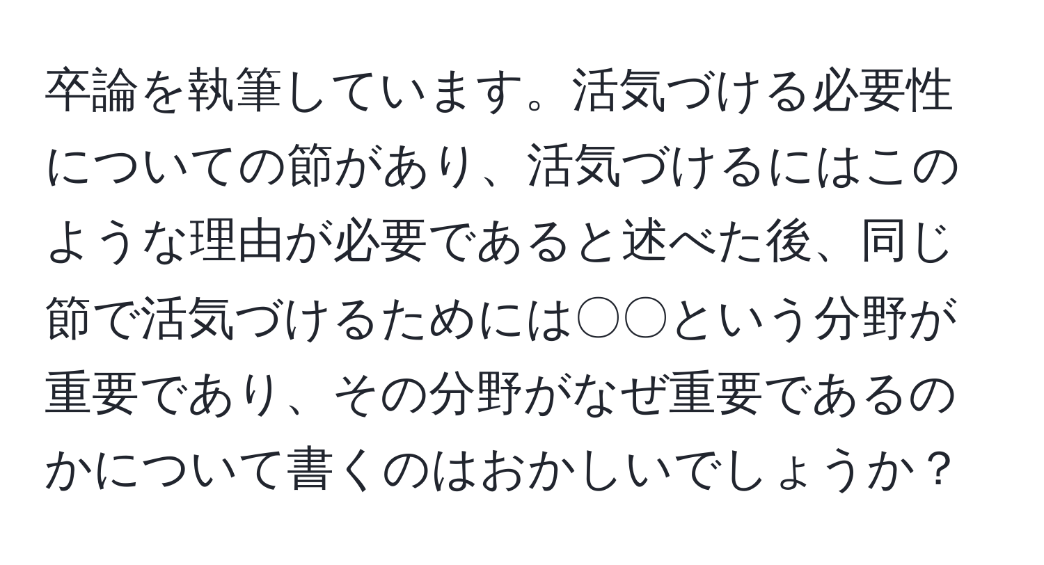 卒論を執筆しています。活気づける必要性についての節があり、活気づけるにはこのような理由が必要であると述べた後、同じ節で活気づけるためには〇〇という分野が重要であり、その分野がなぜ重要であるのかについて書くのはおかしいでしょうか？