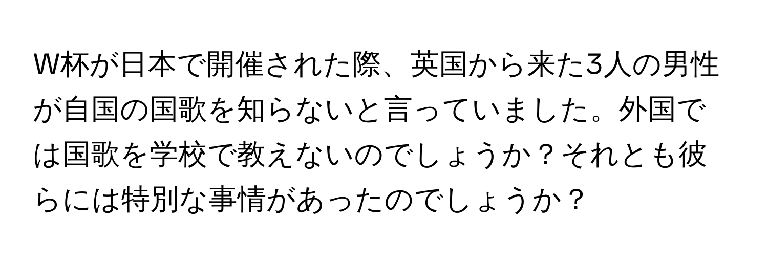 W杯が日本で開催された際、英国から来た3人の男性が自国の国歌を知らないと言っていました。外国では国歌を学校で教えないのでしょうか？それとも彼らには特別な事情があったのでしょうか？