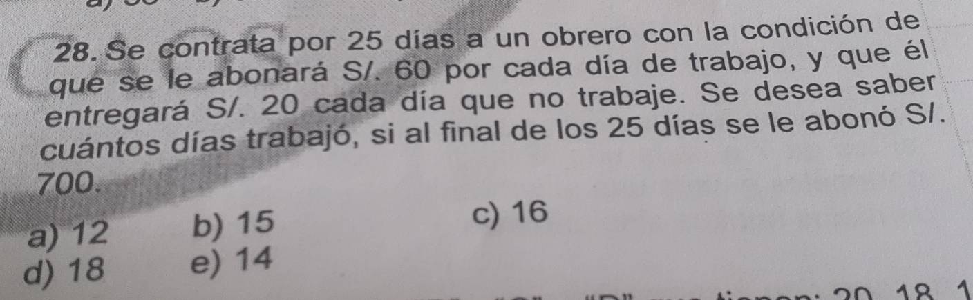 Se contrata por 25 días a un obrero con la condición de
que se le abonará S/. 60 por cada día de trabajo, y que él
entregará S/. 20 cada día que no trabaje. Se desea saber
cuántos días trabajó, si al final de los 25 días se le abonó S/.
700.
a) 12 b) 15
c) 16
d) 18 e) 14
0 18 1