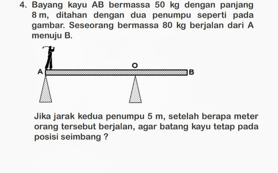 Bayang kayu AB bermassa 50 kg dengan panjang
8 m, ditahan dengan dua penumpu seperti pada 
gambar. Seseorang bermassa 80 kg berjalan dari A 
menuju B. 
Jika jarak kedua penumpu 5 m, setelah berapa meter 
orang tersebut berjalan, agar batang kayu tetap pada 
posisi seimbang ?