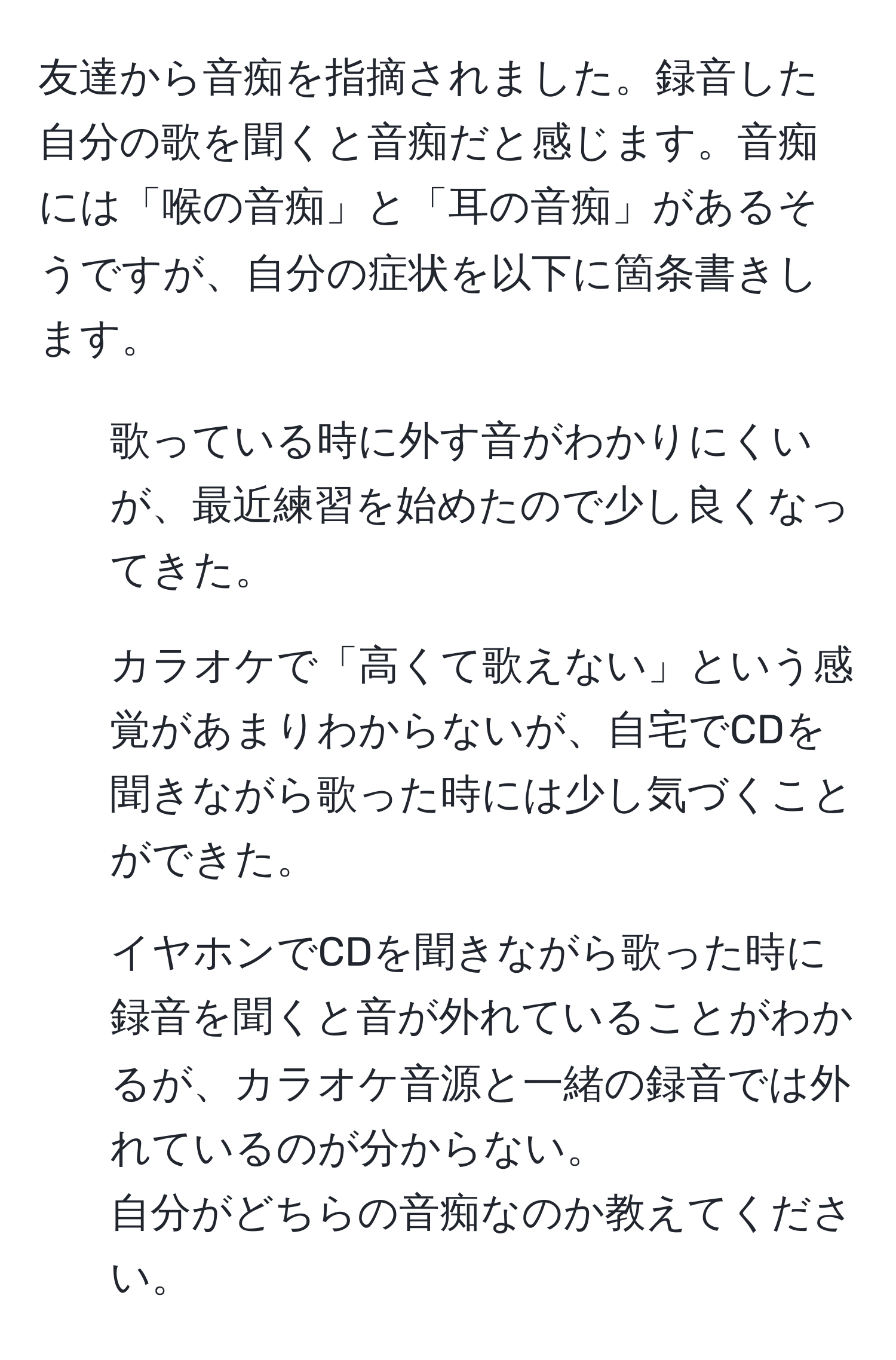 友達から音痴を指摘されました。録音した自分の歌を聞くと音痴だと感じます。音痴には「喉の音痴」と「耳の音痴」があるそうですが、自分の症状を以下に箇条書きします。  
- 歌っている時に外す音がわかりにくいが、最近練習を始めたので少し良くなってきた。  
- カラオケで「高くて歌えない」という感覚があまりわからないが、自宅でCDを聞きながら歌った時には少し気づくことができた。  
- イヤホンでCDを聞きながら歌った時に録音を聞くと音が外れていることがわかるが、カラオケ音源と一緒の録音では外れているのが分からない。  
自分がどちらの音痴なのか教えてください。