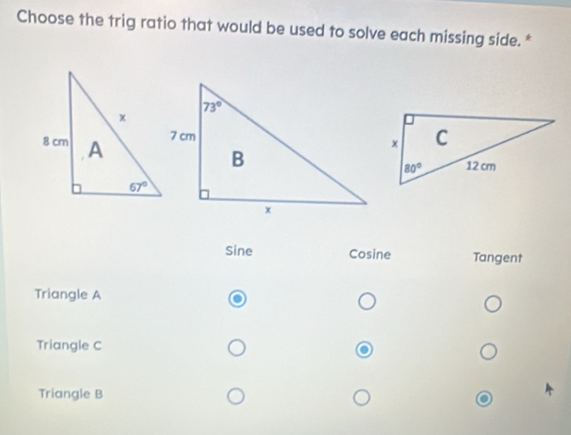 Choose the trig ratio that would be used to solve each missing side. *
Sine Cosine Tangent
Triangle A
Triangle C
Triangle B