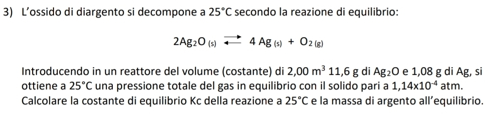 L’ossido di diargento si decompone a 25°C secondo la reazione di equilibrio:
2Ag_2O_(s)to 4Ag_(s)+O_2(g)
Introducendo in un reattore del volume (costante) di 2,00m^311,6g di Ag_2O e 1,08 g di Ag, si 
ottiene a 25°C una pressione totale del gas in equilibrio con il solido pari a 1,14* 10^(-4)atm. 
Calcolare la costante di equilibrio Kc della reazione a 25°C e la massa di argento all’equilibrio.