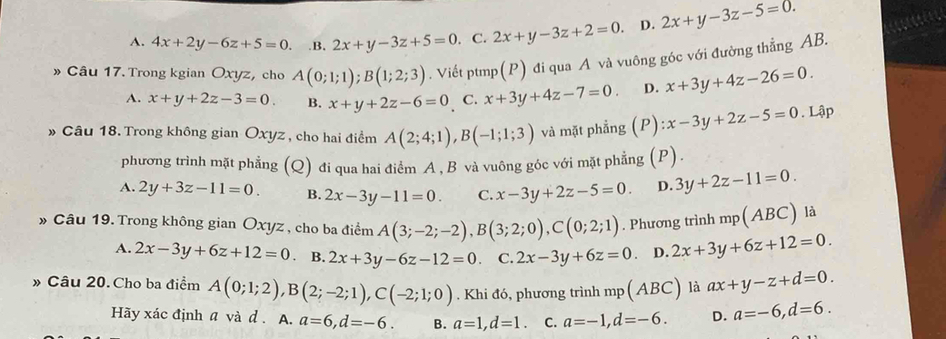 A. 4x+2y-6z+5=0. .B. 2x+y-3z+5=0. C. 2x+y-3z+2=0. D. 2x+y-3z-5=0.
» Câu 17. Trong kgian Oxyz, cho A(0;1;1);B(1;2;3). Viết ptmp(P) đi qua A và vuông góc với đường thẳng AB.
A. x+y+2z-3=0. B. x+y+2z-6=0 C. x+3y+4z-7=0. D. x+3y+4z-26=0.
» Câu 18. Trong không gian Oxyz , cho hai điểm A(2;4;1),B(-1;1;3) và mặt phẳng (P) ):x-3y+2z-5=0. Lập
phương trình mặt phẳng (Q) đi qua hai điểm A , B và vuông góc với mặt phẳng (P).
A. 2y+3z-11=0. B. 2x-3y-11=0. C. x-3y+2z-5=0. D. 3y+2z-11=0.
» Câu 19. Trong không gian Oxyz , cho ba điểm A(3;-2;-2),B(3;2;0),C(0;2;1). Phương trình mp(ABC) là
A. 2x-3y+6z+12=0 B. 2x+3y-6z-12=0 C. 2x-3y+6z=0 D. 2x+3y+6z+12=0.
» Câu 20. Cho ba điểm A(0;1;2),B(2;-2;1),C(-2;1;0). Khi đó, phương trình mp(ABC) là ax+y-z+d=0.
Hãy xác định a và d . A. a=6,d=-6. B. a=1,d=1. C. a=-1,d=-6. D. a=-6,d=6.