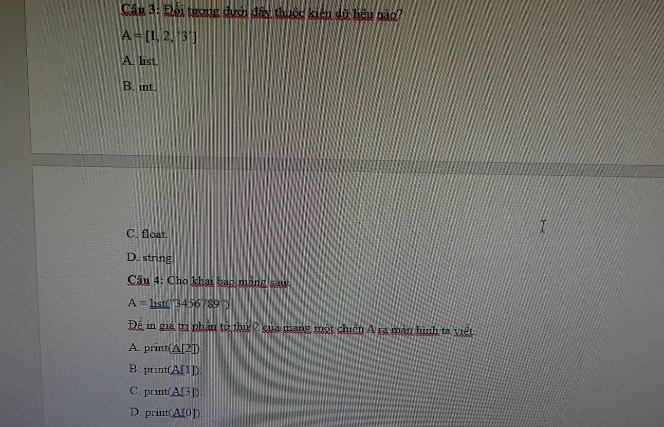 Đổi tương dưới đây thuộc kiểu dữ liệu nào?
A=[1,2,'3']
A list
B. int.
C. float.
D. string.
* Câu 4: Cho khai bảo mảng sau:
A= li st(''3456789°)
Dhat e in giá trị phần tử thứ 2 của mảng một chiều A ra màn hình ta viết:
A. print(A[2]).
B. print(A[1])
C. print(A[3]).
D. print(A[0]).