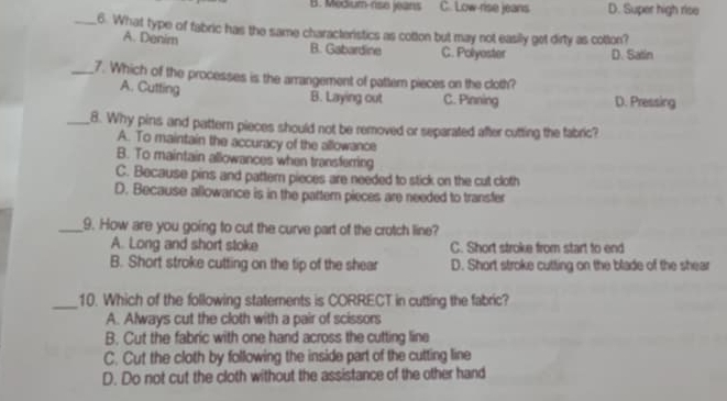 B. Medium-rise jeans C. Low-rise jeans D. Super high rise
_6. What type of fabric has the same characteristics as cotton but may not easily got dirty as cotton?
A. Denim
B. Gabardine C. Polyoster D. Satin
_7. Which of the processes is the arrangement of pattern pieces on the cloth?
A. Cutting
B. Laying out C.. Pinning D. Pressing
_8. Why pins and pattern pieces should not be removed or separated after cutting the fabric?
A. To maintain the accuracy of the allowance
B. To maintain allowances when transferring
C. Because pins and pattern pieces are needed to stick on the cut cloth
D. Because allowance is in the partern pieces are needed to transfer
_9. How are you going to cut the curve part of the crotch line?
A. Long and short stoke C. Short stroke from start to end
B. Short stroke cutting on the tip of the shear D. Short stroke cutting on the blade of the shear
_10. Which of the following statements is CORRECT in cutting the fabric?
A. Always cut the cloth with a pair of scissors
B. Cut the fabric with one hand across the cutting line
C. Cut the cloth by following the inside part of the cutting line
D. Do not cut the cloth without the assistance of the other hand