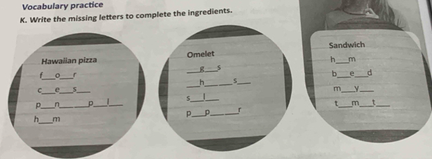 Vocabulary practice 
K. Write the missing letters to complete the ingredients. 
Sandwich 
Hawaiian pizza Omelet 
h_ m 
_ 
s 
_ 
t _r 
_ 
_b 
_ 
h_ 5._ 
_ 
C_ e_ s_ m_ y_ 
_ 
S _ 
p._ n_ 。_ _t_ m_ t_ 
P._ p_ r 
h_ m