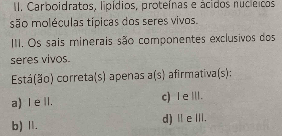 Carboidratos, lipídios, proteínas e ácidos nucleicos
são moléculas típicas dos seres vivos.
III. Os sais minerais são componentes exclusivos dos
seres vivos.
Está(ão) correta(s) apenas a(s) afirmativa(s):
a) I e ⅡI.
c) eⅢ.
b) Ⅱ.
d)ⅡeⅢ.