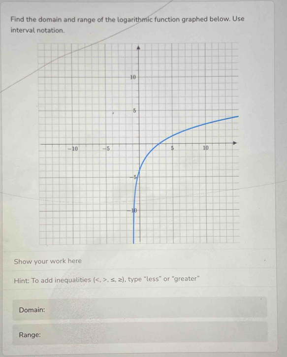 Find the domain and range of the logarithmic function graphed below. Use 
interval notation. 
Show your work here 
Hint: To add inequalities (,≤ ,≥ ) , type “less” or “greater” 
Domain: 
Range: