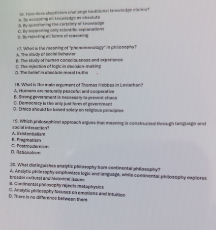 How does skepticism challenge traditional knowledge claims?
A. By accepting all knowledge as absolute
B. By questioning the certainty of knowledge
C. By supporting only scientific explanations
D. By rejecting all forms of reasoning
17. What is the meaning of "phenomenology" in philosophy?
A. The study of social behavior
B. The study of human consciousness and experience
C. The rejection of logic in decision-making
D. The belief in absolute moral truths
18. What is the main argument of Thomas Hobbes in Leviathan?
A. Humans are naturally peaceful and cooperative
B. Strong government is necessary to prevent chaos
C. Democracy is the only just form of government
D. Ethics should be based solely on religious principles
19. Which philosophical approach argues that meaning is constructed through language and
social interaction?
A. Existentialism
B. Pragmatism
C. Postmodernism
D. Rationalism
20. What distinguishes analytic philosophy from continental philosophy?
A. Analytic philosophy emphasizes logic and language, while continental philosophy explores
broader cultural and historical issues
B. Continental philosophy rejects metaphysics
C. Analytic philosophy focuses on emotions and intuition
D. There is no difference between them