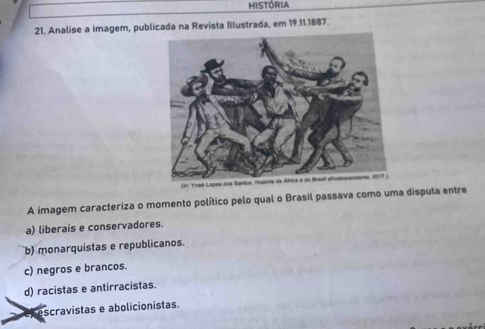 HISTÓRIA
21. Analise a imagem, publicada na Revista Illustrada, em 19.11.1887.
A imagem caracteriza o momento político pelo qual o Brasil passava como uma disputa entre
a) liberais e conservadores.
b) monarquistas e republicanos.
c) negros e brancos.
d) racistas e antirracistas.
escravistas e abolicionistas.