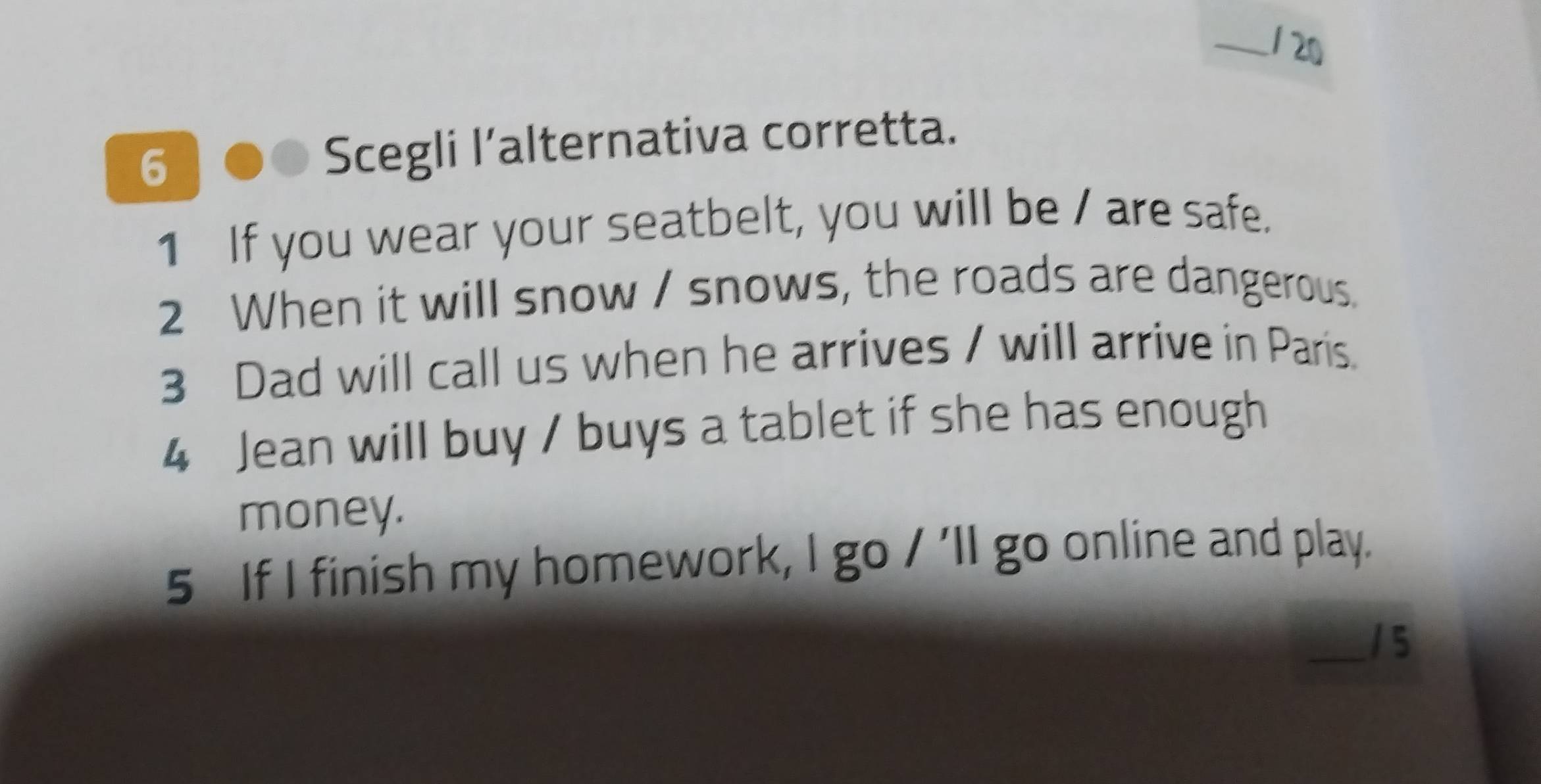 20 
6 Scegli l’alternativa corretta. 
1 If you wear your seatbelt, you will be / are safe. 
2 When it will snow / snows, the roads are dangerous. 
3 Dad will call us when he arrives / will arrive in Paris. 
4 Jean will buy / buys a tablet if she has enough 
money. 
5 If I finish my homework, I go / 'll go online and play. 
_1 5