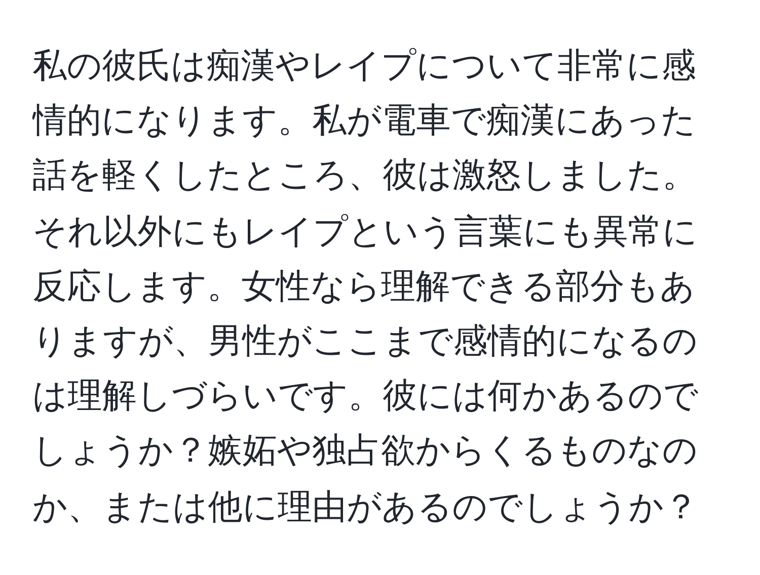 私の彼氏は痴漢やレイプについて非常に感情的になります。私が電車で痴漢にあった話を軽くしたところ、彼は激怒しました。それ以外にもレイプという言葉にも異常に反応します。女性なら理解できる部分もありますが、男性がここまで感情的になるのは理解しづらいです。彼には何かあるのでしょうか？嫉妬や独占欲からくるものなのか、または他に理由があるのでしょうか？