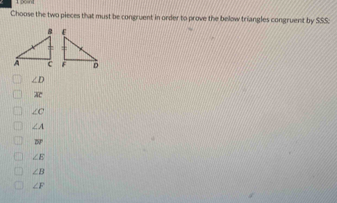 Choose the two pieces that must be congruent in order to prove the below triangles congruent by SSS:
∠ D
overline AC
∠ C
∠ A
overline DF
∠ E
∠ B
∠ F