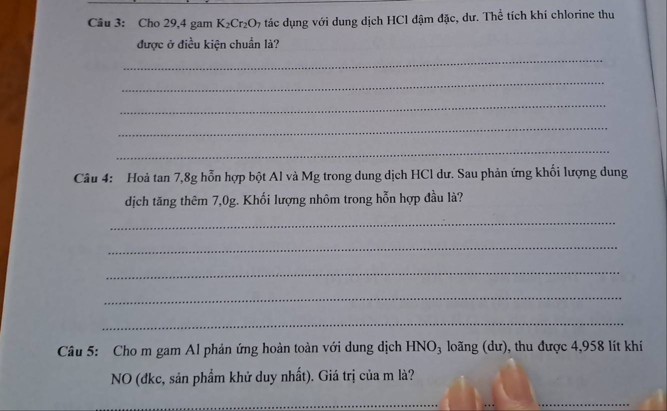 Cho 29, 4 gam K_2Cr_2O_7 tác dụng với dung dịch HCl đậm đặc, dư. Thể tích khí chlorine thu 
được ở điều kiện chuẩn là? 
_ 
_ 
_ 
_ 
_ 
Câu 4: Hoà tan 7, 8g hỗn hợp bột Al và Mg trong dung dịch HCl dư. Sau phản ứng khối lượng dung 
dịch tăng thêm 7,0g. Khối lượng nhôm trong hỗn hợp đầu là? 
_ 
_ 
_ 
_ 
_ 
Câu 5: Cho m gam Al phản ứng hoàn toàn với dung dịch HNO_3 long (dư), thu được 4,958 lít khí 
NO (đkc, sản phẩm khử duy nhất). Giá trị của m là? 
_ 
_