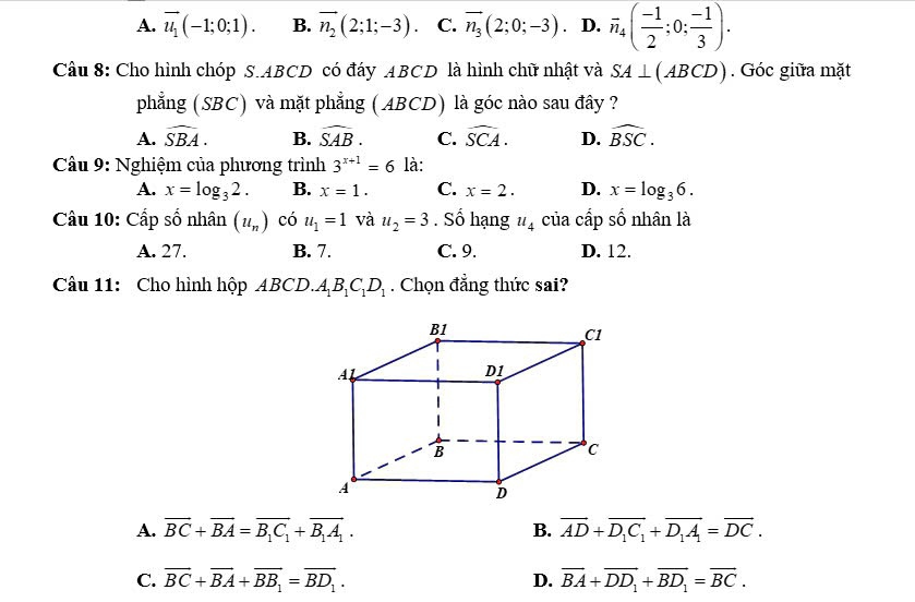 A. vector u_1(-1;0;1). B. vector n_2(2;1;-3) C. vector n_3(2;0;-3). D. overline n_4( (-1)/2 ;0; (-1)/3 ). 
Câu 8: Cho hình chóp S. ABCD có đáy ABCD là hình chữ nhật và SA⊥ (ABCD). Góc giữa mặt
phẳng (SBC) và mặt phẳng ( ABCD) là góc nào sau đây ?
A. widehat SBA. B. widehat SAB. C. widehat SCA. D. widehat BSC. 
Câu 9: Nghiệm của phương trình 3^(x+1)=6 là:
A. x=log _32. B. x=1. C. x=2. D. x=log _36. 
Cầu 10: Cấp số nhân (u_n) có u_1=1 và u_2=3. Số hạng u_4 của cấp số nhân là
A. 27. B. 7. C. 9. D. 12.
Câu 11: Cho hình hộp ABCD. A_1B_1C_1D_1. Chọn đẳng thức sai?
A. vector BC+vector BA=vector B_1C_1+vector B_1A_1. B. overline AD+overline D_1C_1+overline D_1A_1=overline DC.
C. overline BC+overline BA+overline BB_1=overline BD_1. D. overline BA+overline DD_1+overline BD_1=overline BC.