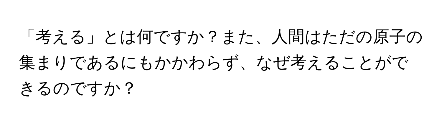 「考える」とは何ですか？また、人間はただの原子の集まりであるにもかかわらず、なぜ考えることができるのですか？