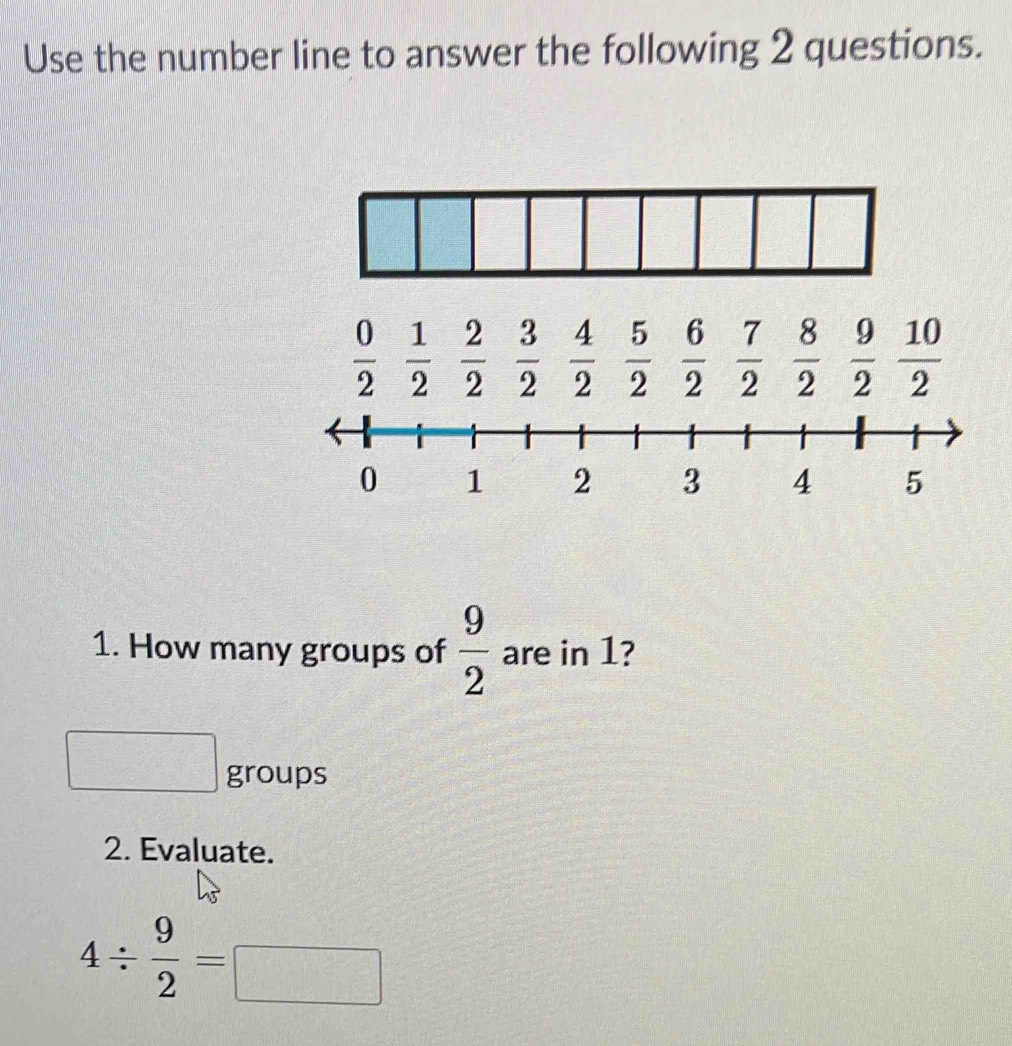 Use the number line to answer the following 2 questions.
 0/2   1/2   2/2   3/2   4/2   5/2   6/2   7/2   8/2   9/2   10/2 
1. How many groups of  9/2  are in 1? 
groups 
2. Evaluate.
4/  9/2 =□